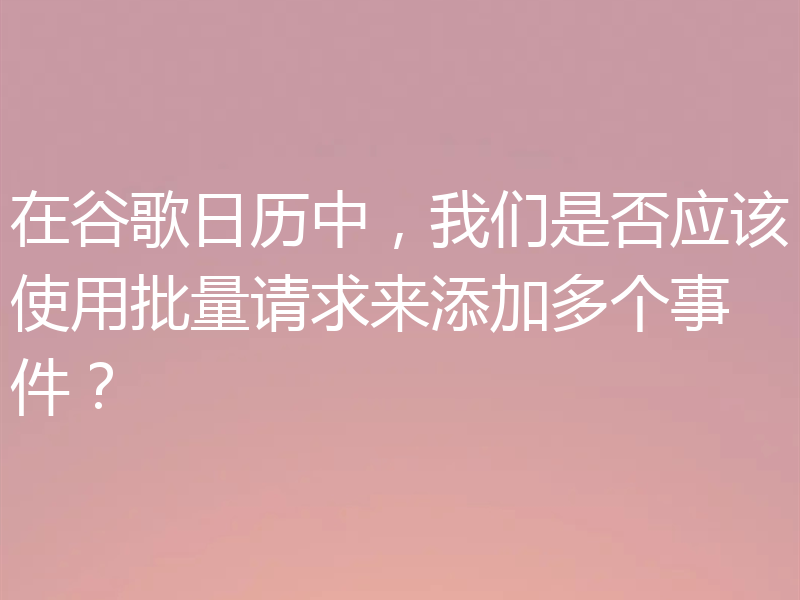 在谷歌日历中，我们是否应该使用批量请求来添加多个事件？