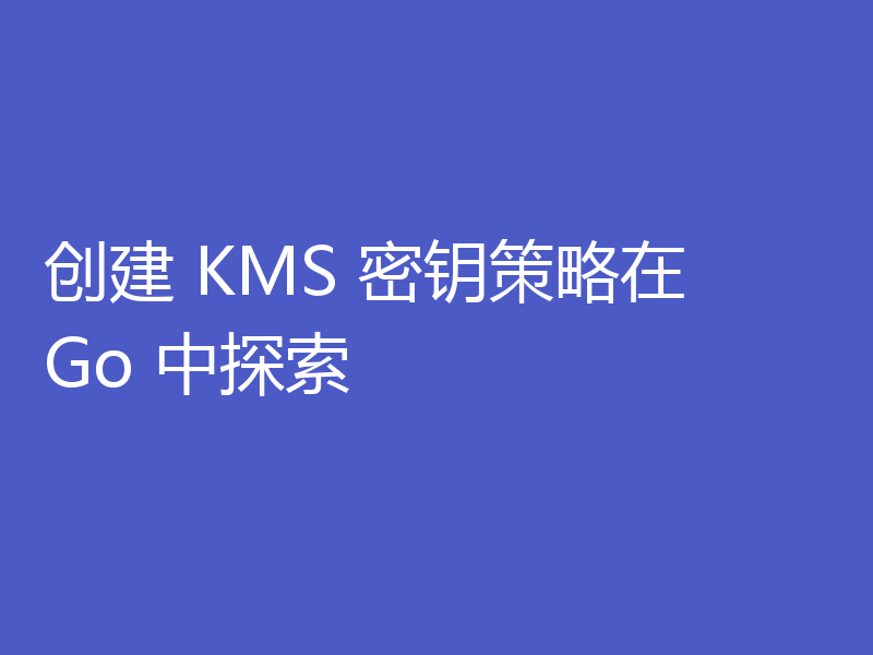 创建 KMS 密钥策略在 Go 中探索