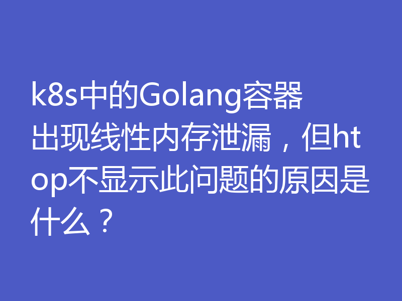 k8s中的Golang容器出现线性内存泄漏，但htop不显示此问题的原因是什么？