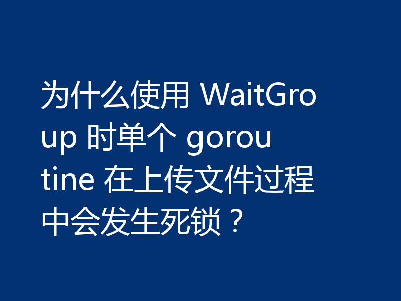 为什么使用 WaitGroup 时单个 goroutine 在上传文件过程中会发生死锁？