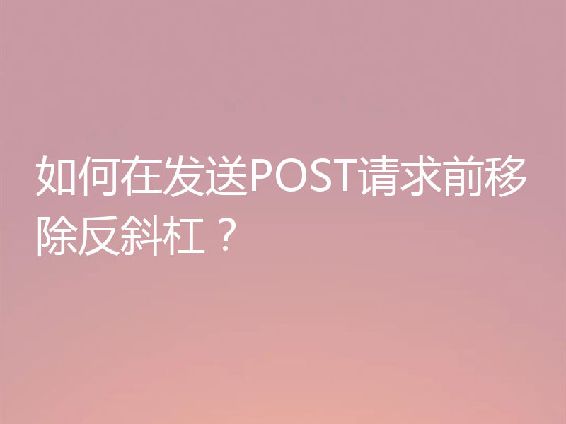如何在发送POST请求前移除反斜杠？