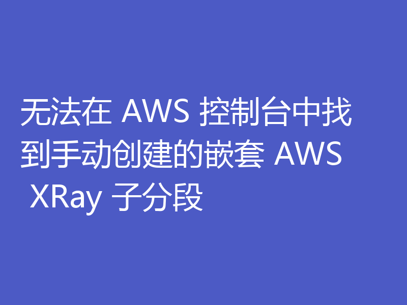 无法在 AWS 控制台中找到手动创建的嵌套 AWS XRay 子分段