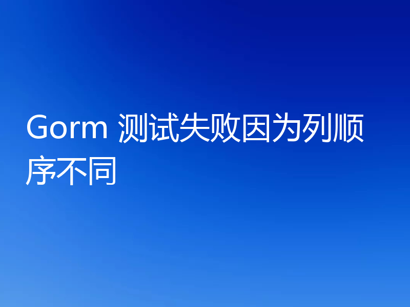 Gorm 测试失败因为列顺序不同