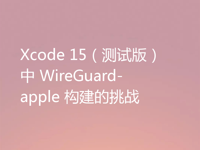 Xcode 15（测试版）中 WireGuard-apple 构建的挑战