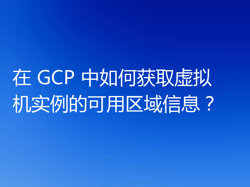 在 GCP 中如何获取虚拟机实例的可用区域信息？