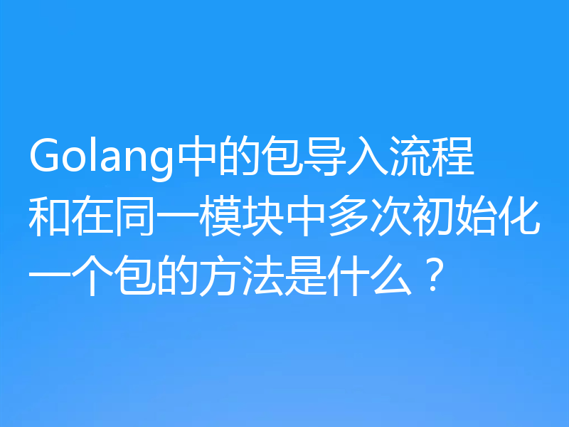 Golang中的包导入流程和在同一模块中多次初始化一个包的方法是什么？