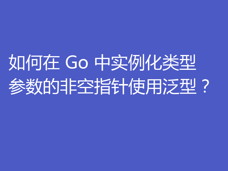 如何在 Go 中实例化类型参数的非空指针使用泛型？