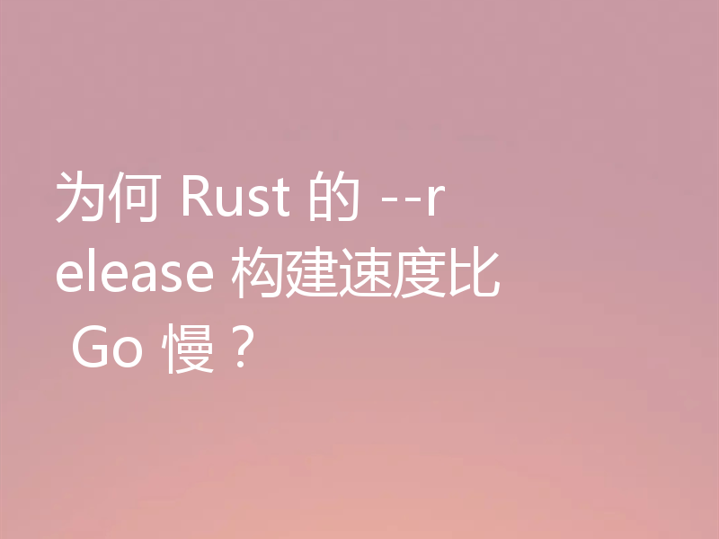 为何 Rust 的 --release 构建速度比 Go 慢？