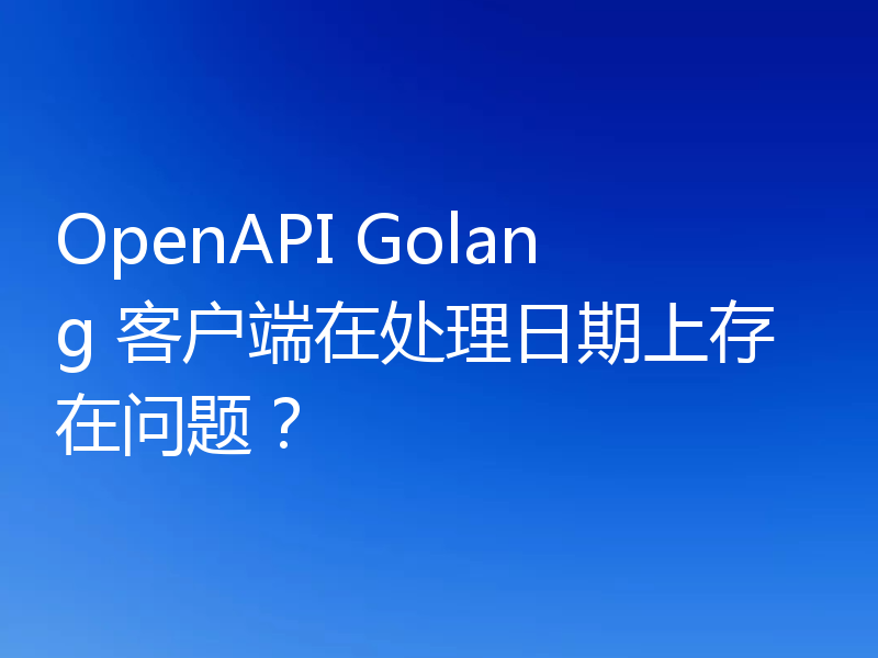 OpenAPI Golang 客户端在处理日期上存在问题？