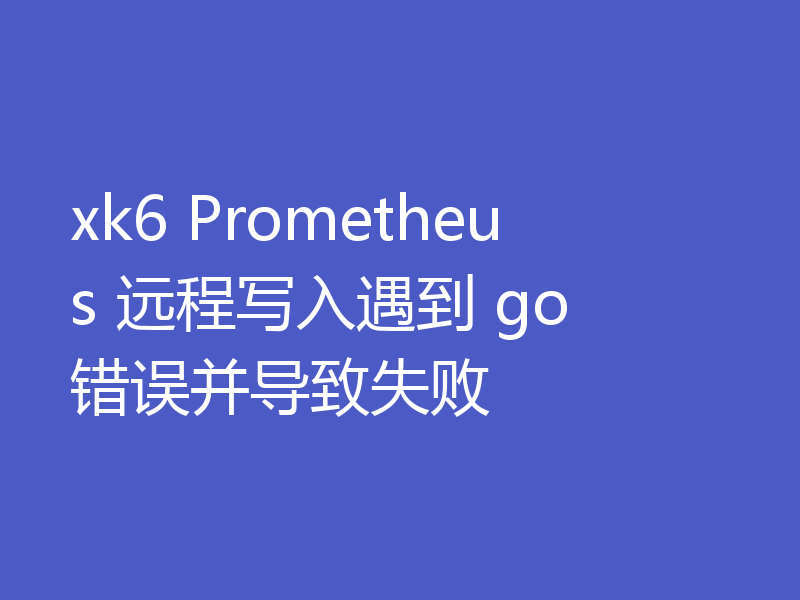xk6 Prometheus 远程写入遇到 go 错误并导致失败