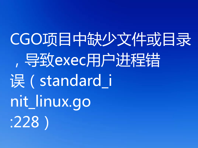 CGO项目中缺少文件或目录，导致exec用户进程错误（standard_init_linux.go:228）