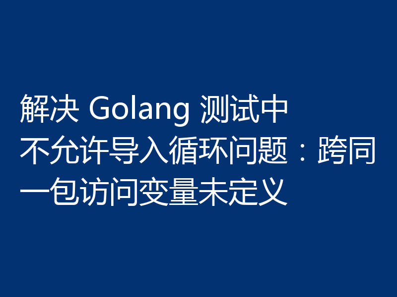 解决 Golang 测试中不允许导入循环问题：跨同一包访问变量未定义