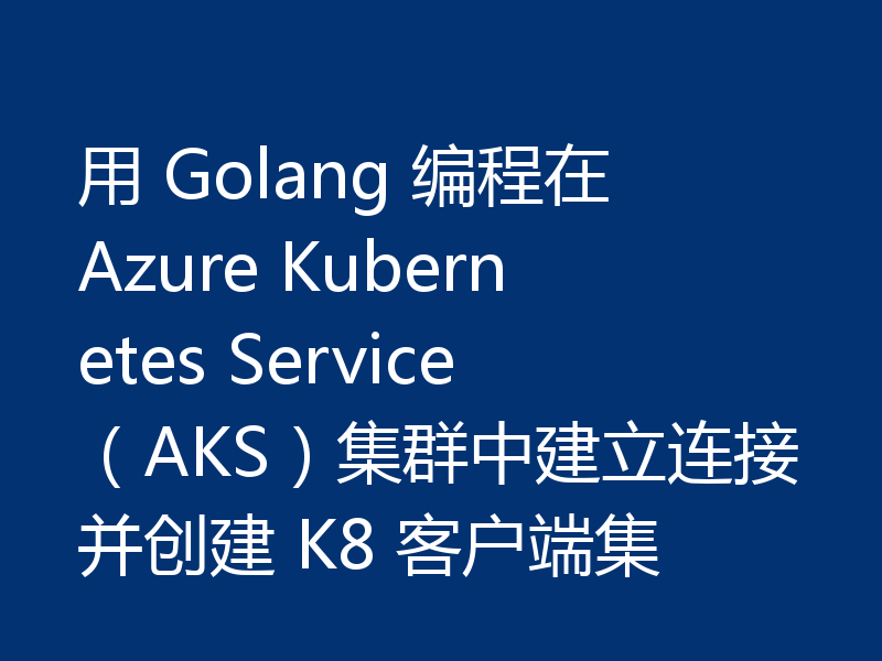 用 Golang 编程在 Azure Kubernetes Service（AKS）集群中建立连接并创建 K8 客户端集