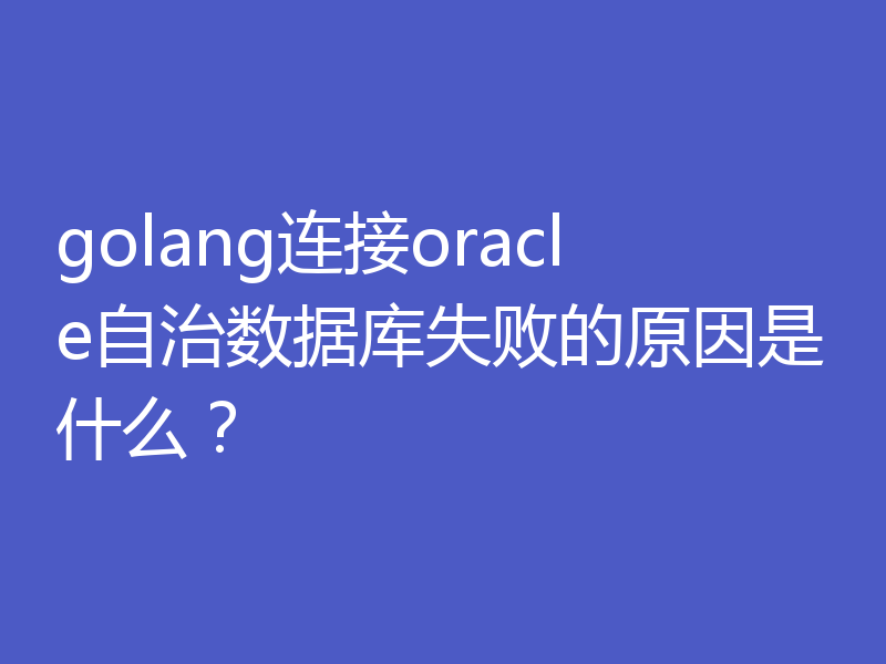 golang连接oracle自治数据库失败的原因是什么？