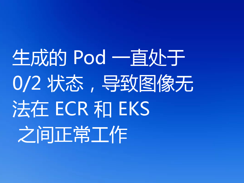 生成的 Pod 一直处于 0/2 状态，导致图像无法在 ECR 和 EKS 之间正常工作