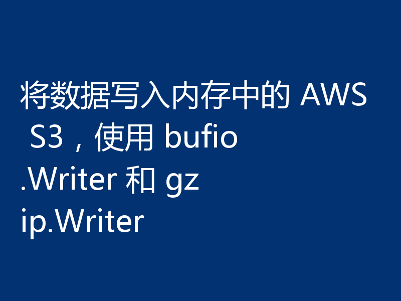 将数据写入内存中的 AWS S3，使用 bufio.Writer 和 gzip.Writer