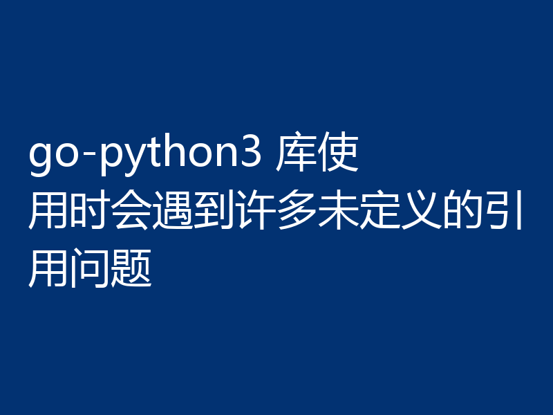 go-python3 库使用时会遇到许多未定义的引用问题