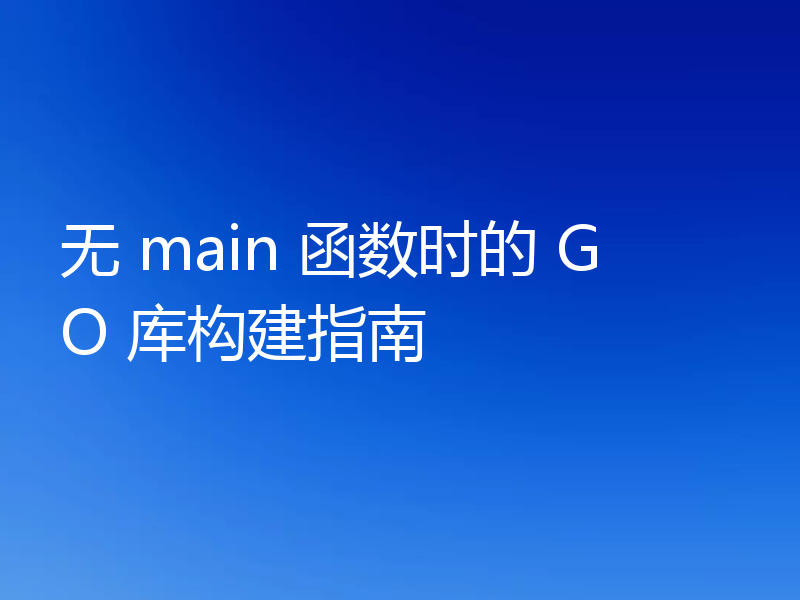 无 main 函数时的 GO 库构建指南