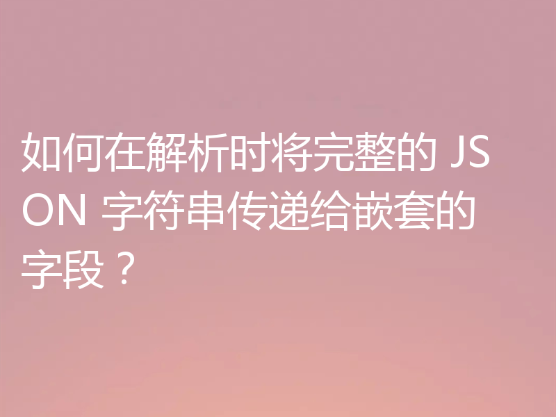 如何在解析时将完整的 JSON 字符串传递给嵌套的字段？