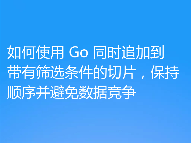 如何使用 Go 同时追加到带有筛选条件的切片，保持顺序并避免数据竞争
