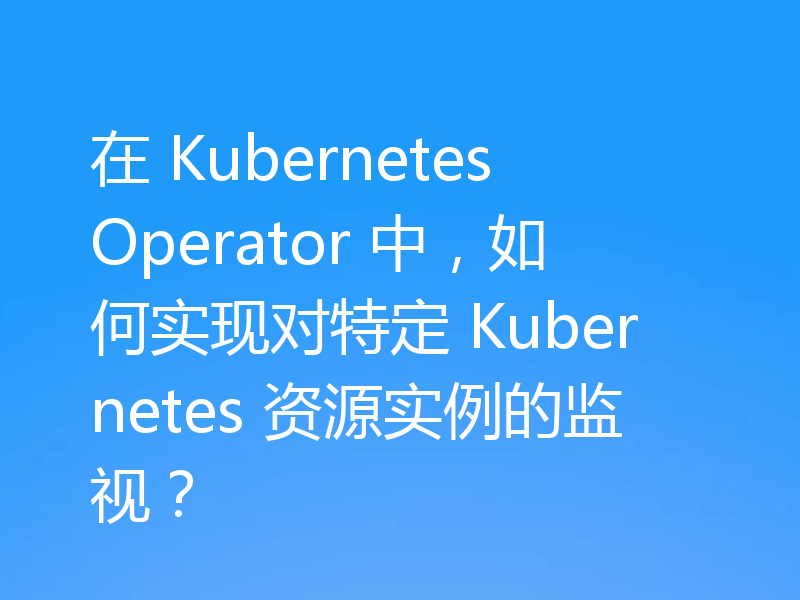 在 Kubernetes Operator 中，如何实现对特定 Kubernetes 资源实例的监视？