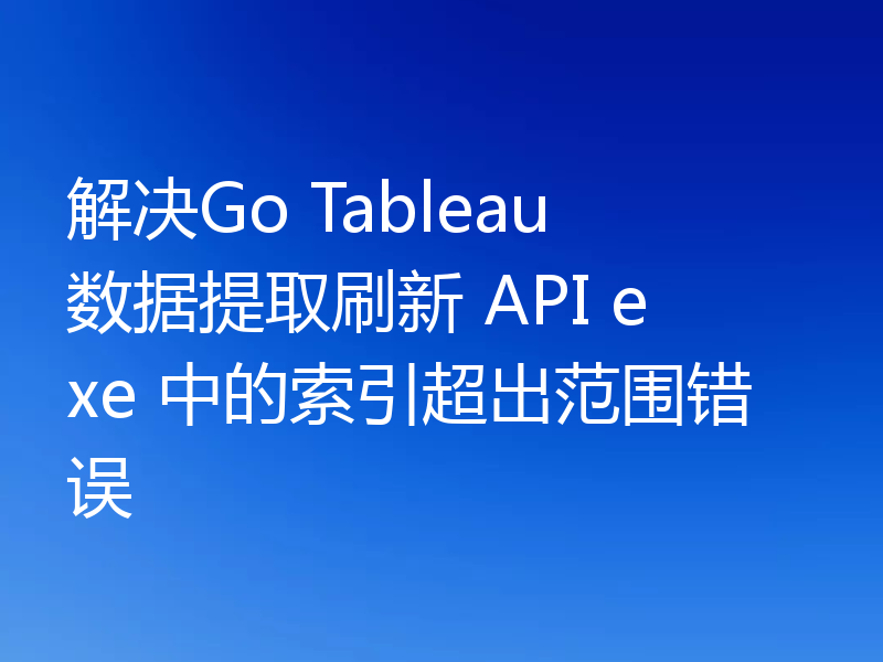 解决Go Tableau 数据提取刷新 API exe 中的索引超出范围错误
