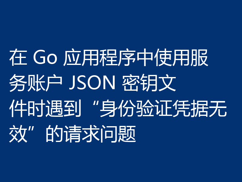 在 Go 应用程序中使用服务账户 JSON 密钥文件时遇到“身份验证凭据无效”的请求问题