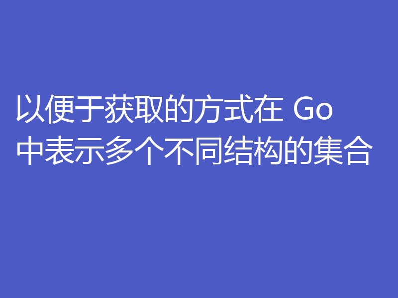以便于获取的方式在 Go 中表示多个不同结构的集合