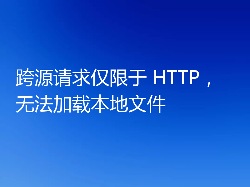 跨源请求仅限于 HTTP，无法加载本地文件