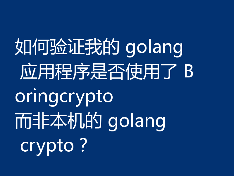 如何验证我的 golang 应用程序是否使用了 Boringcrypto 而非本机的 golang crypto？