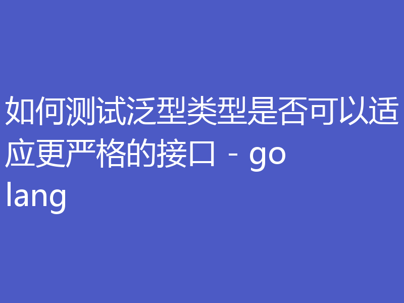 如何测试泛型类型是否可以适应更严格的接口 - golang