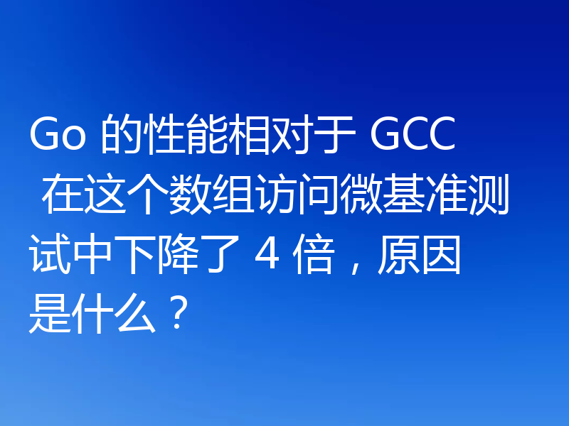 Go 的性能相对于 GCC 在这个数组访问微基准测试中下降了 4 倍，原因是什么？