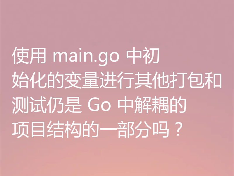 使用 main.go 中初始化的变量进行其他打包和测试仍是 Go 中解耦的项目结构的一部分吗？