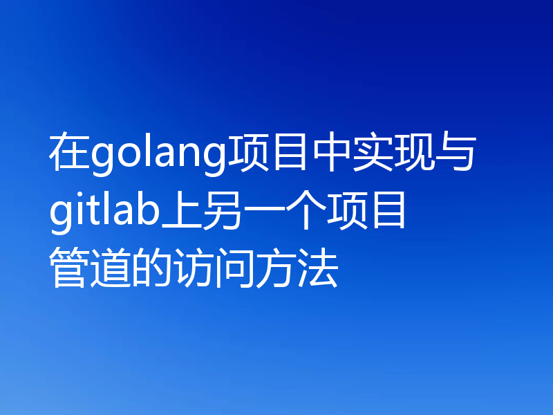 在golang项目中实现与gitlab上另一个项目管道的访问方法