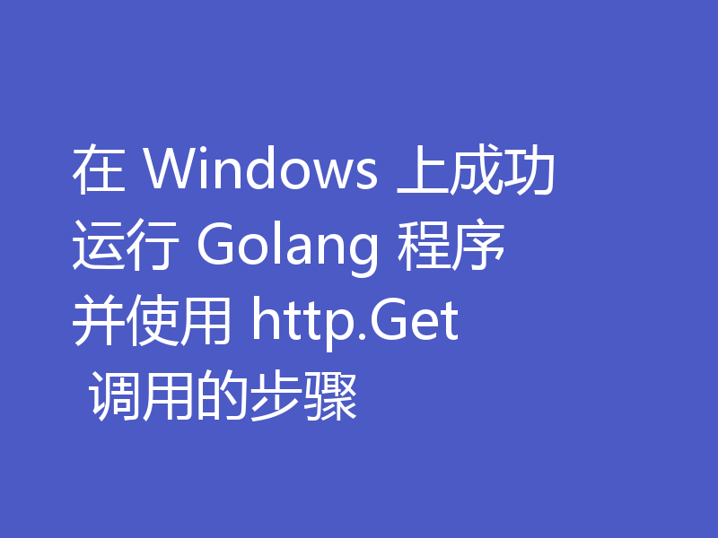 在 Windows 上成功运行 Golang 程序并使用 http.Get 调用的步骤
