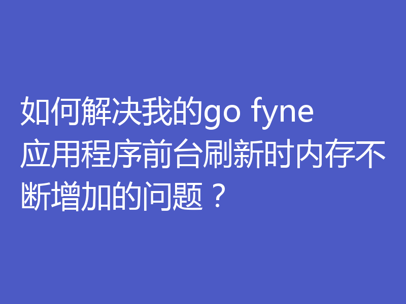 如何解决我的go fyne应用程序前台刷新时内存不断增加的问题？