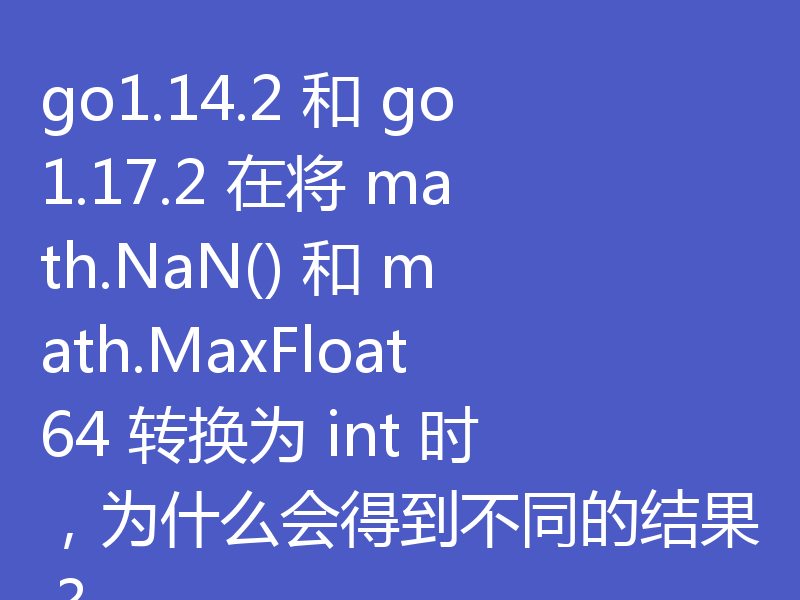 go1.14.2 和 go1.17.2 在将 math.NaN() 和 math.MaxFloat64 转换为 int 时，为什么会得到不同的结果？