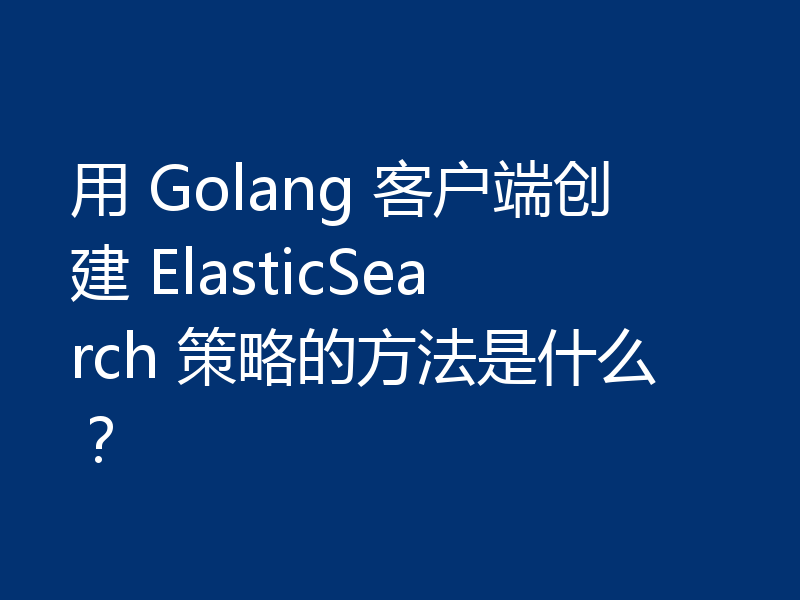用 Golang 客户端创建 ElasticSearch 策略的方法是什么？