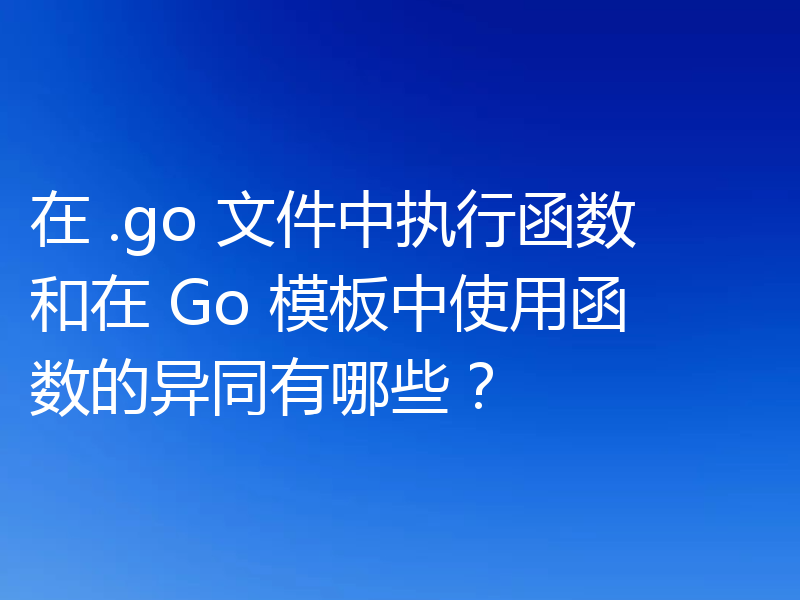 在 .go 文件中执行函数和在 Go 模板中使用函数的异同有哪些？