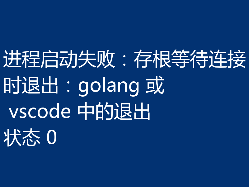 进程启动失败：存根等待连接时退出：golang 或 vscode 中的退出状态 0