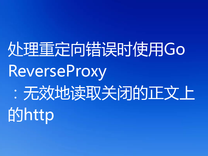 处理重定向错误时使用Go ReverseProxy：无效地读取关闭的正文上的http