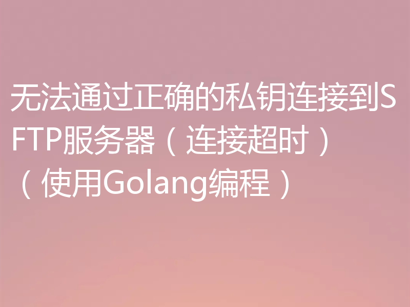 无法通过正确的私钥连接到SFTP服务器（连接超时）（使用Golang编程）