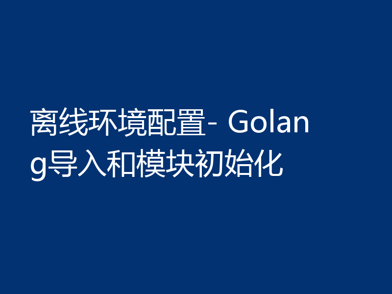 离线环境配置- Golang导入和模块初始化