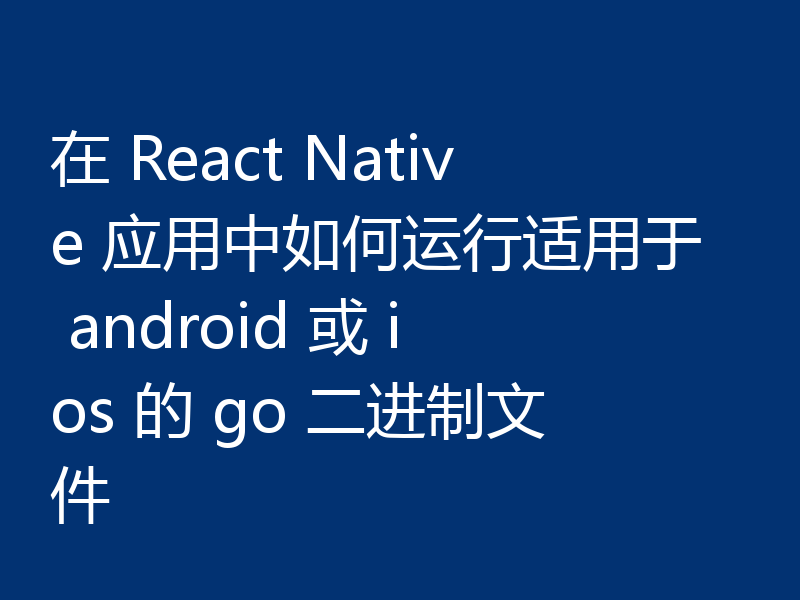 在 React Native 应用中如何运行适用于 android 或 ios 的 go 二进制文件