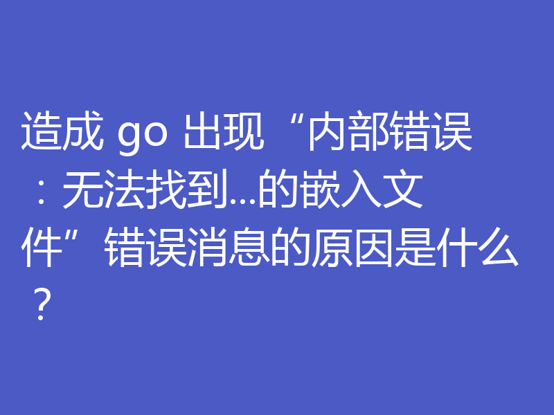 造成 go 出现“内部错误：无法找到...的嵌入文件”错误消息的原因是什么？