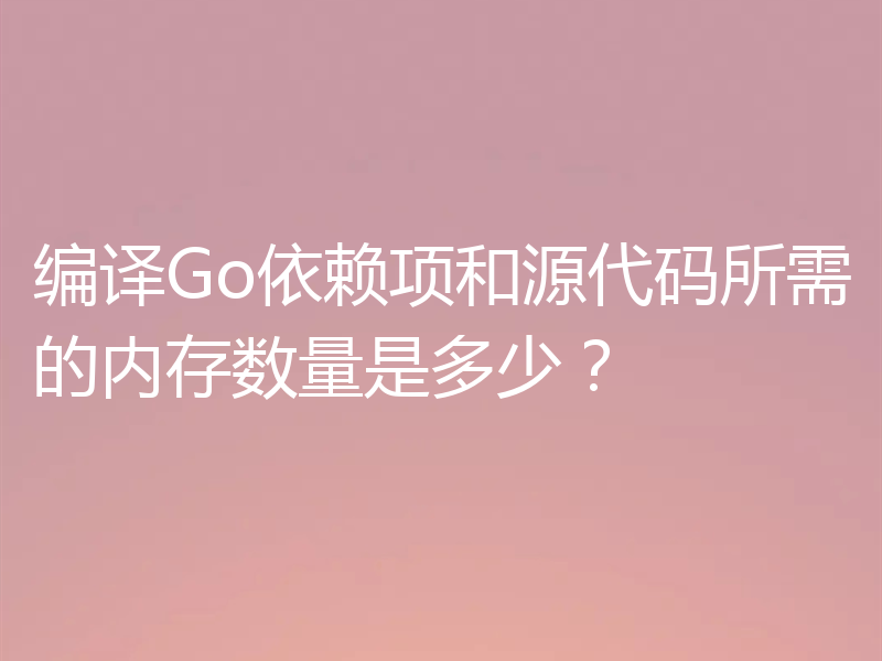 编译Go依赖项和源代码所需的内存数量是多少？
