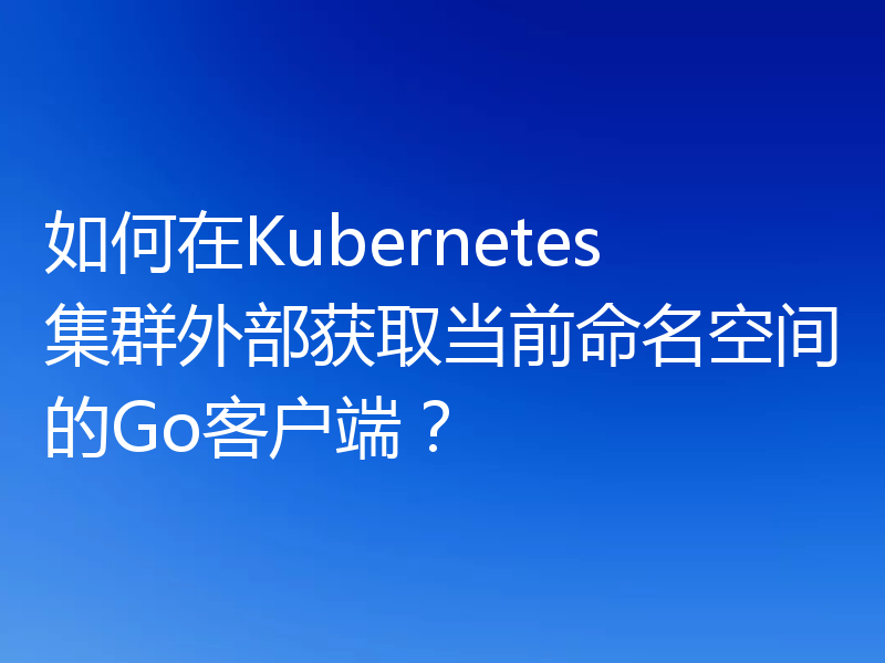 如何在Kubernetes集群外部获取当前命名空间的Go客户端？
