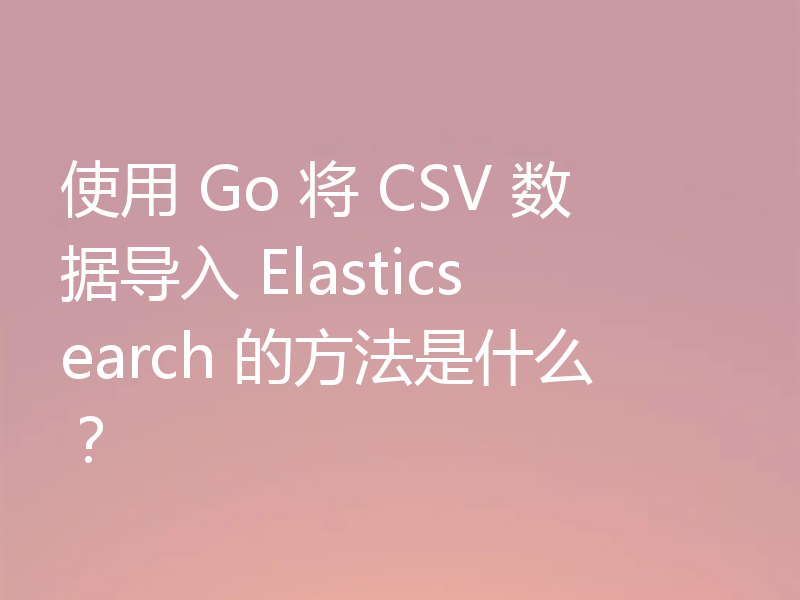 使用 Go 将 CSV 数据导入 Elasticsearch 的方法是什么？
