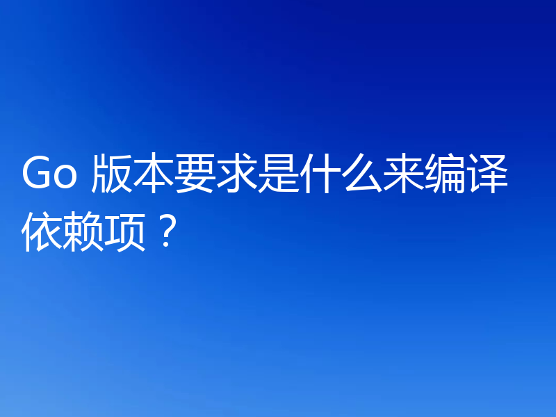 Go 版本要求是什么来编译依赖项？