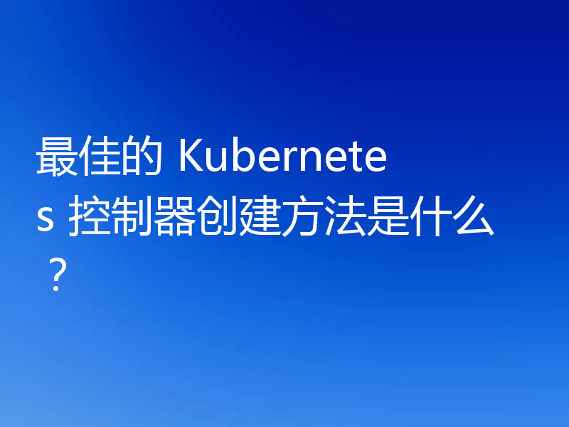 最佳的 Kubernetes 控制器创建方法是什么？